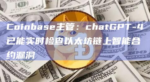 Coinbase主管：chatGPT-4已能实时检查以太坊链上智能合约漏洞