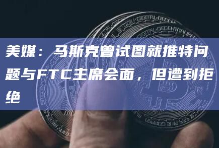 美媒:马斯克曾试图就推特问题与FTC主席会面,但遭到拒绝插图 美媒:马斯克曾试图就推特问题与FTC主席会面,但遭到拒绝