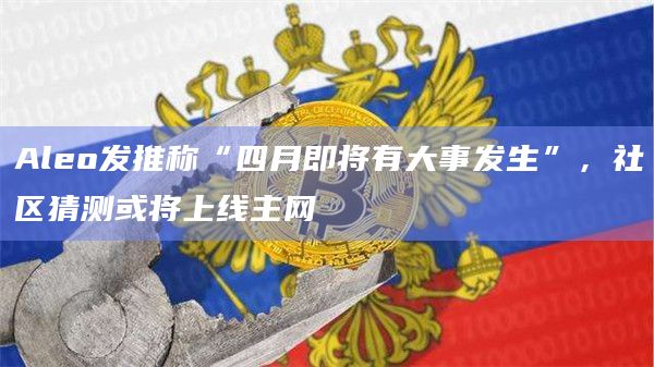 Aleo发推称“四月即将有大事发生”，社区猜测或将上线主网