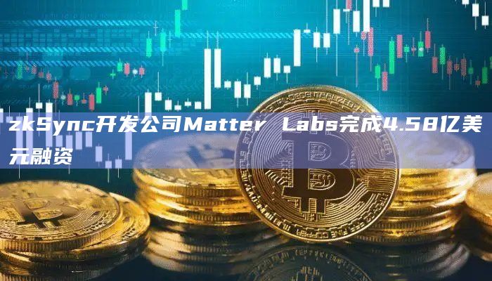 zkSync开发公司Matter Labs完成4.58亿美元融资