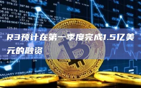 R3预计在第一季度完成1.5亿美元的融资插图 R3预计在第一季度完成1.5亿美元的融资