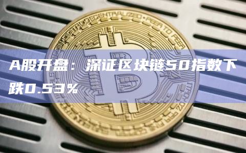A股开盘：深证区块链50指数下跌0.53%