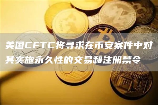 美国CFTC将寻求在币安案件中对其实施永久性的交易和注册禁令