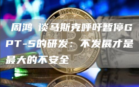 ​周鸿祎谈马斯克呼吁暂停GPT-5的研发：不发展才是最大的不安全