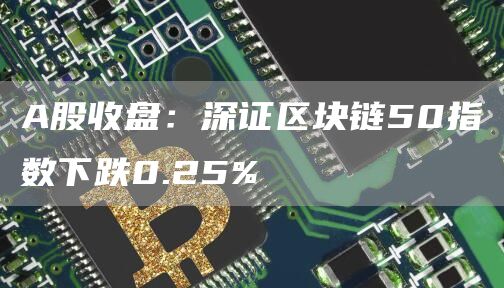 A股收盘：深证区块链50指数下跌0.25%