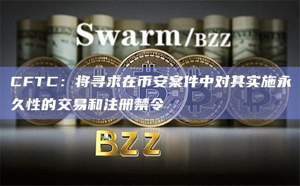 CFTC：将寻求在币安案件中对其实施永久性的交易和注册禁令
