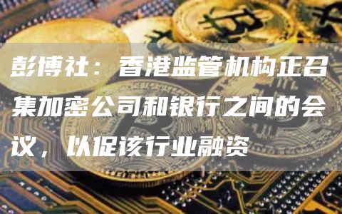 彭博社:香港监管机构正召集加密公司和银行之间的会议,以促该行业融资插图 彭博社:香港监管机构正召集加密公司和银行之间的会议,以促该行业融资