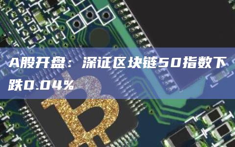 A股开盘：深证区块链50指数下跌0.04%