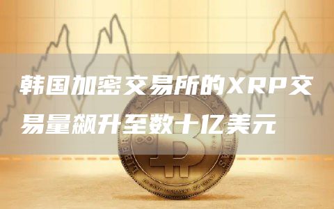 韩国加密交易所的XRP交易量飙升至数十亿美元插图 韩国加密交易所的XRP交易量飙升至数十亿美元