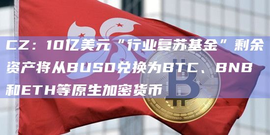 CZ：10亿美元“行业复苏基金”剩余资产将从BUSD兑换为BTC、BNB和ETH等原生加密货币