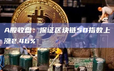 A股收盘：深证区块链50指数上涨2.46%