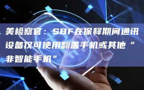 美检察官：SBF在保释期间通讯设备仅可使用翻盖手机或其他“非智能手机”