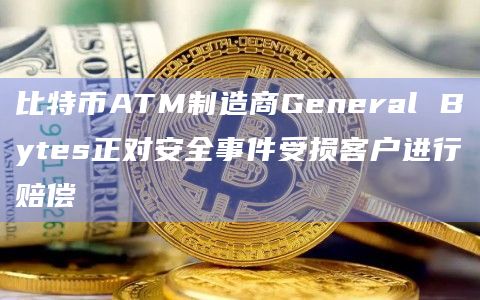 比特币ATM制造商General Bytes正对安全事件受损客户进行赔偿