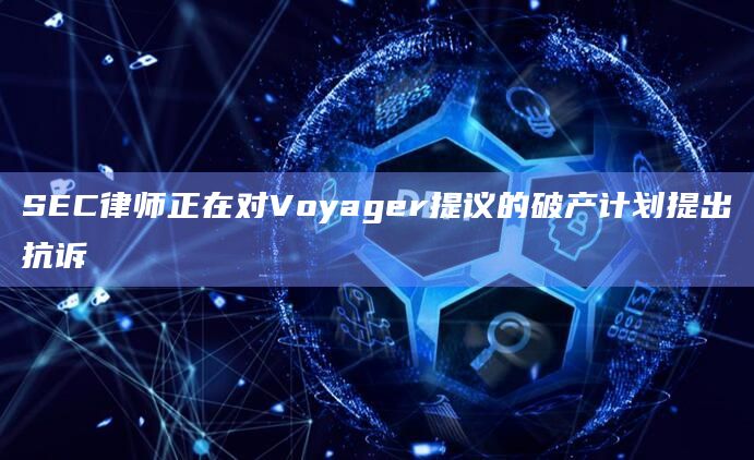 SEC律师正在对Voyager提议的破产计划提出抗诉