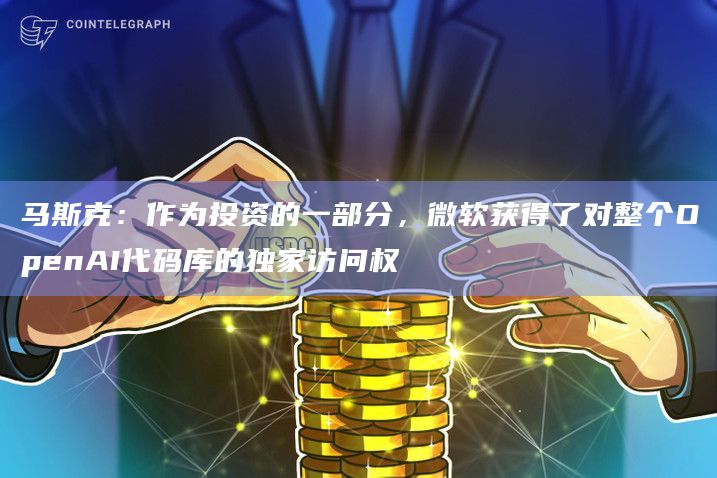 马斯克：作为投资的一部分，微软获得了对整个OpenAI代码库的独家访问权