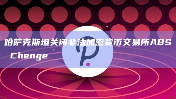 哈萨克斯坦关闭非法加密货币交易所ABS Change插图 哈萨克斯坦关闭非法加密货币交易所ABS Change
