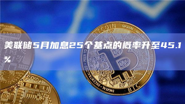 美联储5月加息25个基点的概率升至45.1%