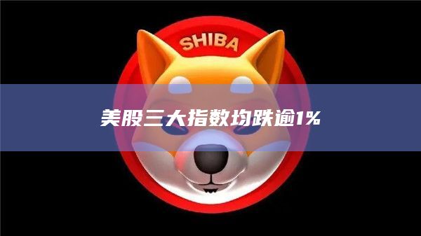 美股三大指数均跌逾1%