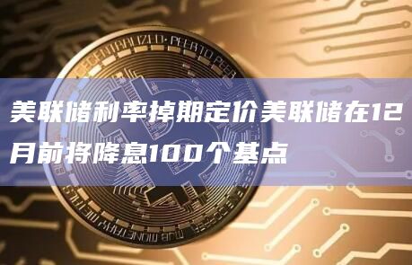 美联储利率掉期定价美联储在12月前将降息100个基点