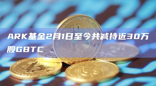 ARK基金2月1日至今共减持近30万股GBTC