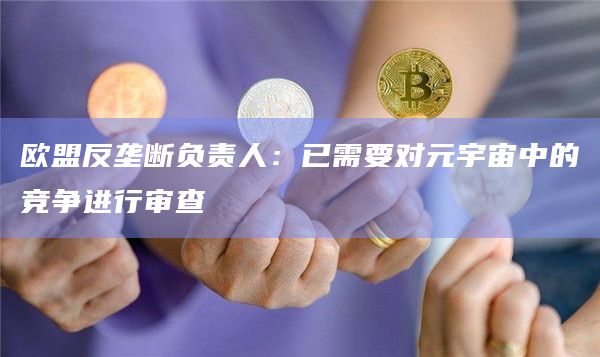 欧盟反垄断负责人：已需要对元宇宙中的竞争进行审查