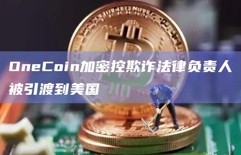 OneCoin加密控欺诈法律负责人被引渡到美国