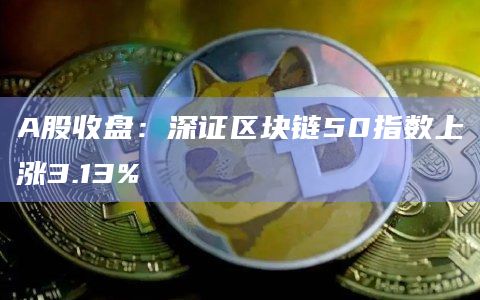 A股收盘：深证区块链50指数上涨3.13%