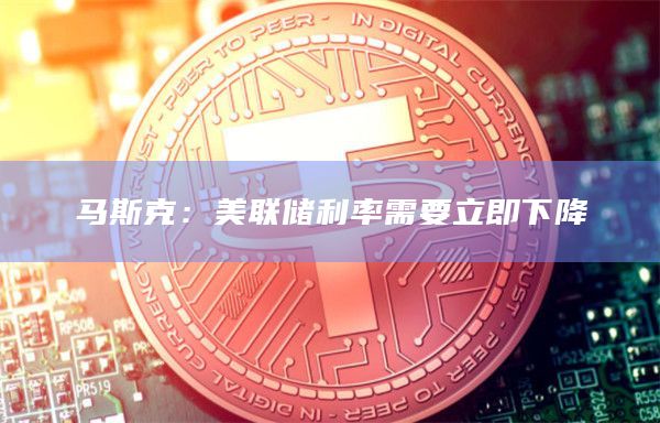 马斯克：美联储利率需要立即下降