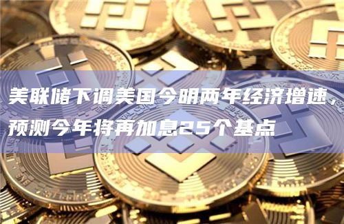 美联储下调美国今明两年经济增速，预测今年将再加息25个基点