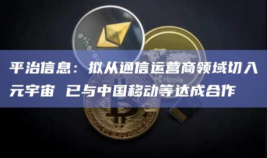 平治信息：拟从通信运营商领域切入元宇宙 已与中国移动等达成合作