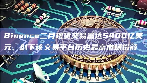Binance二月现货交易量达5400亿美元,创下该交易平台历史最高市场份额插图 Binance二月现货交易量达5400亿美元,创下该交易平台历史最高市场份额