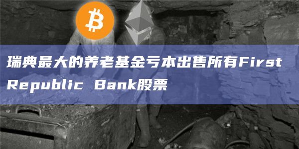 瑞典最大的养老基金亏本出售所有First Republic Bank股票