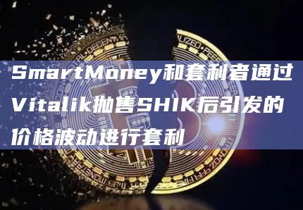 SmartMoney和套利者通过Vitalik抛售SHIK后引发的价格波动进行套利