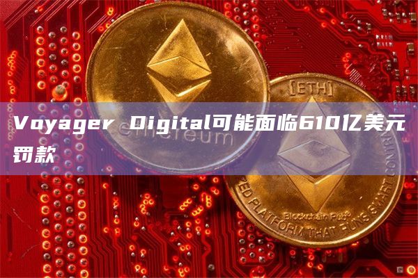 Voyager Digital可能面临610亿美元罚款