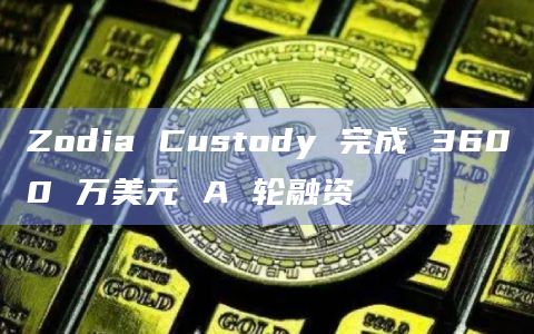 Zodia Custody 完成 3600 万美元 A 轮融资