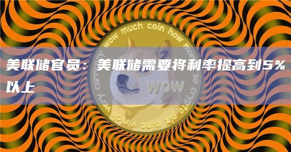 美联储官员：美联储需要将利率提高到5%以上