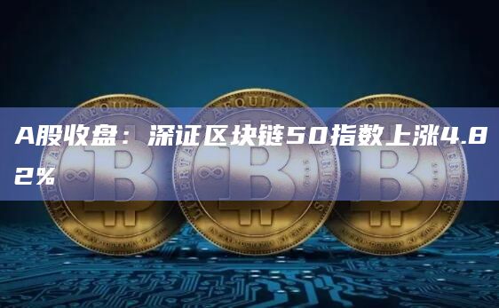 A股收盘：深证区块链50指数上涨4.82%