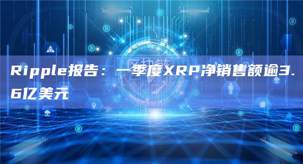 Ripple报告:一季度XRP净销售额逾3.6亿美元插图 Ripple报告:一季度XRP净销售额逾3.6亿美元