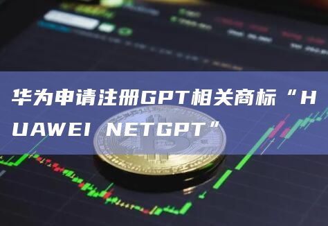 华为申请注册GPT相关商标“HUAWEI NETGPT”