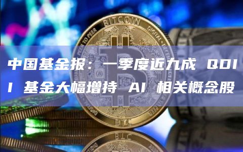 中国基金报：一季度近九成 QDII 基金大幅增持 AI 相关概念股