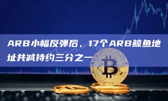 ARB小幅反弹后，17个ARB鲸鱼地址共减持约三分之一