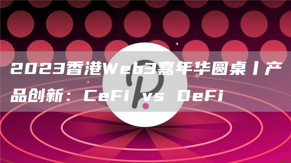 2023香港Web3嘉年华圆桌丨产品创新：CeFi vs DeFi