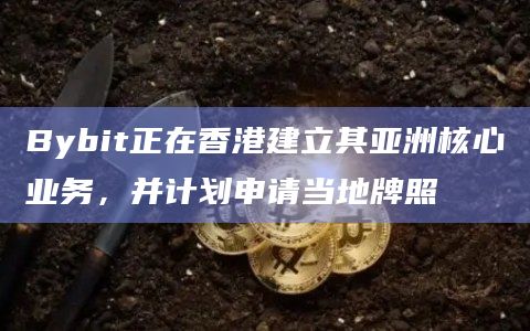Bybit正在香港建立其亚洲核心业务，并计划申请当地牌照