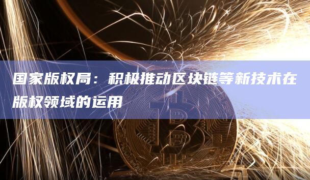 国家版权局：积极推动区块链等新技术在版权领域的运用