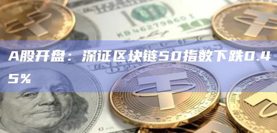 A股开盘：深证区块链50指数下跌0.45%