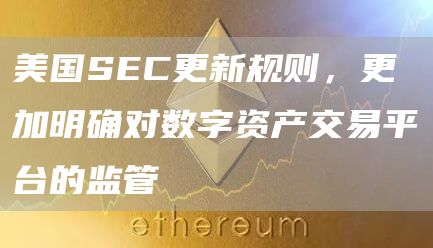 美国SEC更新规则，更加明确对数字资产交易平台的监管