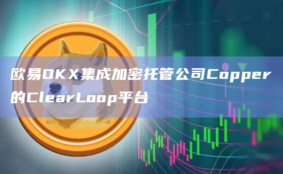 欧易OKX集成加密托管公司Copper的ClearLoop平台