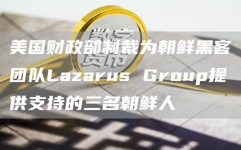 美国财政部制裁为朝鲜黑客团队Lazarus Group提供支持的三名朝鲜人