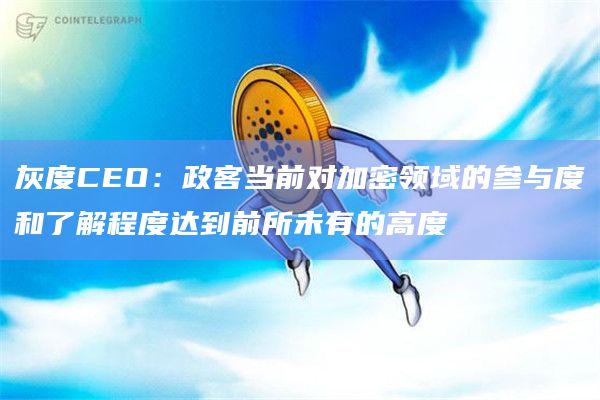 灰度CEO：政客当前对加密领域的参与度和了解程度达到前所未有的高度