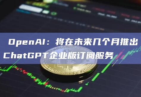 ​OpenAI：将在未来几个月推出ChatGPT企业版订阅服务
